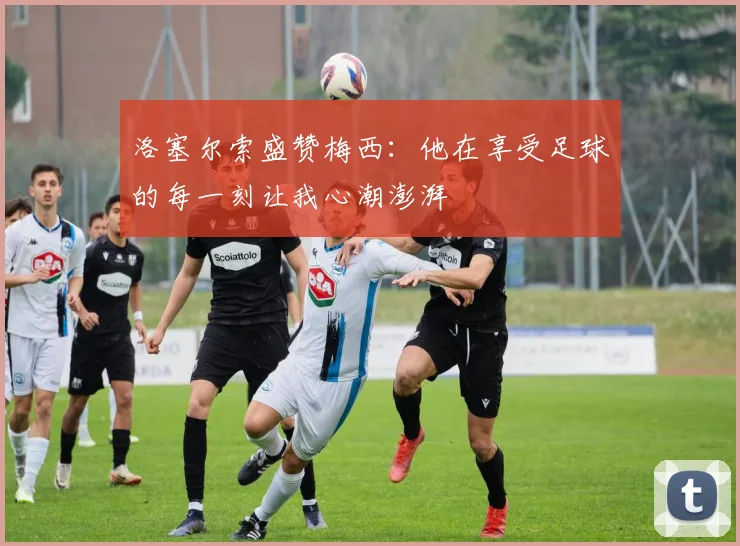 洛塞尔索盛赞梅西：他在享受足球的每一刻让我心潮澎湃
