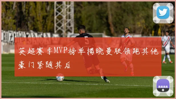 英超赛季MVP榜单揭晓曼联领跑其他豪门紧随其后