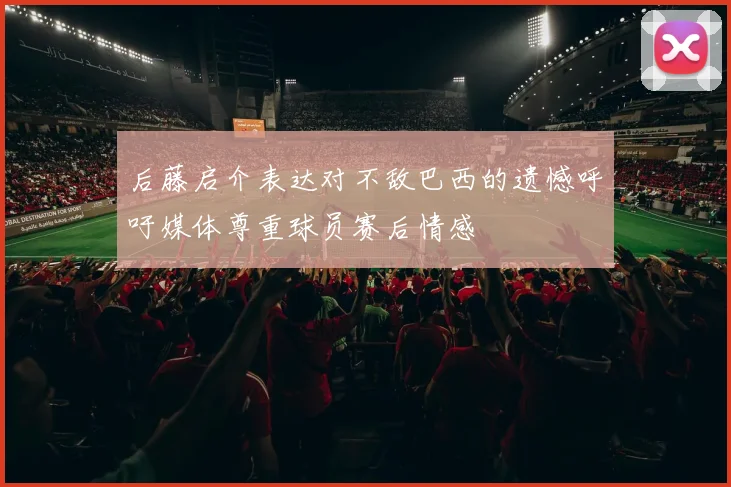 后藤启介表达对不敌巴西的遗憾呼吁媒体尊重球员赛后情感