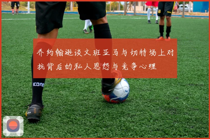 乔约翰逊谈文班亚马与切特场上对抗背后的私人恩怨与竞争心理