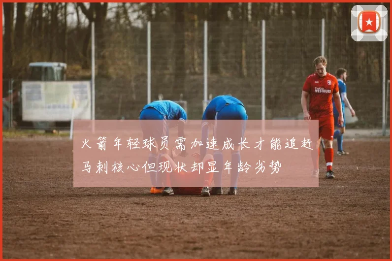 火箭年轻球员需加速成长才能追赶马刺核心但现状却显年龄劣势