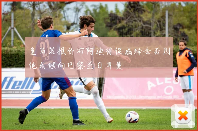 皇马若报价布阿迪将促成转会否则他或倾向巴黎圣日耳曼