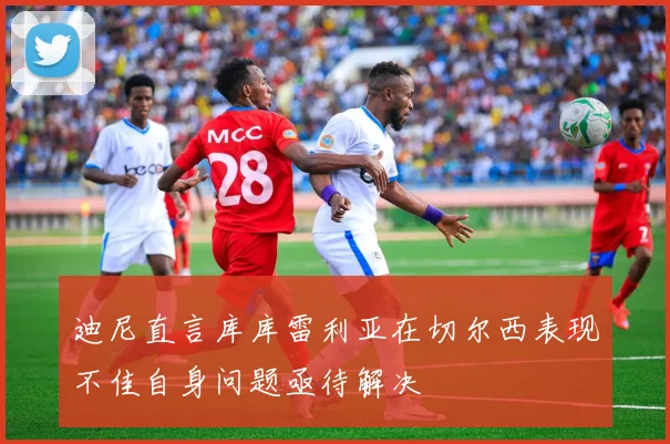 迪尼直言库库雷利亚在切尔西表现不佳自身问题亟待解决