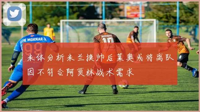米体分析米兰换帅后莱奥或将离队因不符合阿莫林战术需求