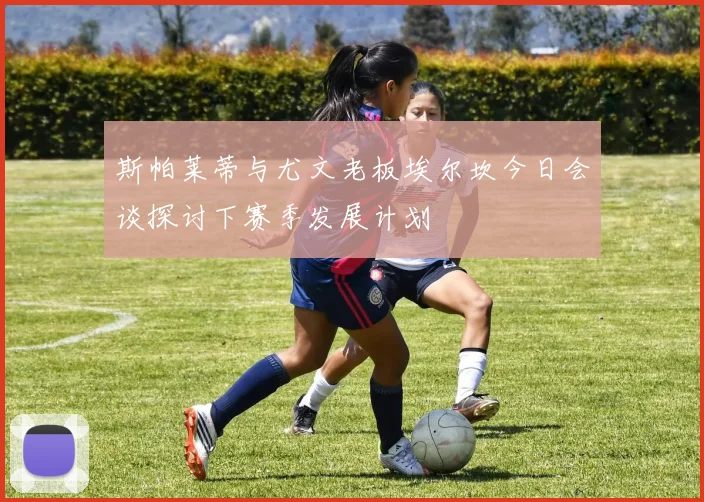 斯帕莱蒂与尤文老板埃尔坎今日会谈探讨下赛季发展计划